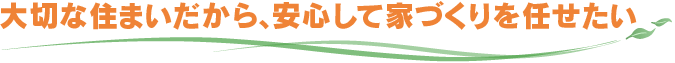 大切な住まいだから、安心して家づくりを任せたい